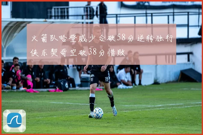 火箭队哈登威少合砍58分逆转独行侠东契奇空砍38分惜败